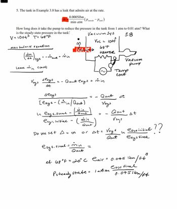 5. The tank in Example 3.8 has a leak that admits air at the rate.
0.0005lbm
min-atm
Mass balance equation
dm
dt
How long does it take the pump to reduce the pressure in the tank from 1 atm to 0.01 atm? What
is the steady-state pressure in the tank?
V = 10ft³ T = 68°F
Vacuum Sys
3.8
LOFE
Leak min
sys
= -mout + min
const
Voys
desys
dt
==
M
LEA
Qout esys
In esys, Final -
esys, initial
Do we set A=∞
Poutside
desys
[esys - (min/ Qout)
min
Qout
(min
esys, Final =
Qout
min
Qout
Plank
3
Vol =
+ min
at 68°F = 20°C
68°P
HEATER
or At=
Qout
Vsys
Cair
Psteady state = 1 atm
Temp
Cont
Vsys
Qout
de
Qout
Vsys
Valuum
pussy
In
At
esys initial
esys Final
0.075 1bm
m/ft
3
esys final
-??
0.0751bm/ft