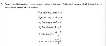 C. Determine the fraction conversion occurring in the pond & the tank separately & determine the
overall conversion of the process.
NA entering pond = A
NA entering tank = B
NA leaving pond = C
NA leaving tank = D
X into pond
X into tank
=
=
A - B
A
A - D
A