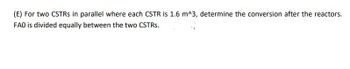 (E) Fortwo CSTRS in parallel where each CSTR is 1.6 m^3, determine the conversion after the reactors.
FAO is divided equally between the two CSTRs.