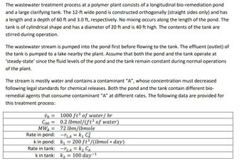 The wastewater treatment process at a polymer plant consists of a longitudinal bio-remediation pond
and a large clarifying tank. The 12-ft wide pond is constructed orthogonally (straight sides only) and has
a length and a depth of 60 ft and 3.0 ft, respectively. No mixing occurs along the length of the pond. The
tank is of cylindrical shape and has a diameter of 20 ft and is 40 ft high. The contents of the tank are
stirred during operation.
The wastewater stream is pumped into the pond first before flowing to the tank. The effluent (outlet) of
the tank is pumped to a lake nearby the plant. Assume that both the pond and the tank operate at
'steady-state' since the fluid levels of the pond and the tank remain constant during normal operations
of the plant.
The stream is mostly water and contains a contaminant "A", whose concentration must decreased
following legal standards for chemical releases. Both the pond and the tank contain different bio-
remedial agents that consume contaminant "A" at different rates. The following data are provided for
this treatment process:
vo =
CAO
=
MWA =
Rate in pond:
k in pond:
Rate in tank:
k in tank:
1000 ft³ of water/hr
0.2 lbmol/(ft³ of water)
72 lbm/lbmole
-₁,A = k₁ C²
k₁= 200 ft³/(lbmol * day)
-12,₁A = K₂ CA
k₂ = 100 day-¹