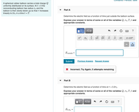 ble
A spherical rubber balloon carries a total charge Q
uniformly distributed on its surface. At t = 0 the
nonconducting balloon has radius ro and the
balloon is then slowly blown up so that r increases
linearly to 2ro in a time t = T.
Part A
Determine the electric field as a function of time just outside the balloon surface.
Express your answer in terms of some or all of the variables Q, ro, T, t and
appropriate constants.
?
Xb
|X|
х-10п
Eoutside =
Submit
Previous Answers Request Answer
Incorrect; Try Again; 5 attempts remaining
Part B
Determine the electric field as a function of time at r = 3.2ro.
Express your answer in terms of some or all of the variables Q, ro, T, t and
appropriate constants.
E3.2r0
