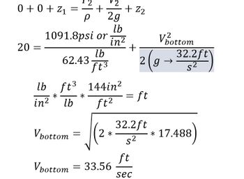 The image displays a series of fluid mechanics calculations, primarily focusing on the Bernoulli equation and the calculation of velocity.

Equation Breakdown:

1. **Bernoulli Equation:**
   \[
   0 + 0 + z_1 = \frac{P_1}{\rho} + \frac{v_2^2}{2g} + z_2
   \]

2. **Pressures and Unit Conversion:**
   \[
   1091.8 \text{ psi or } \frac{\text{lb}}{\text{in}^2}
   \]

3. **Calculation Setup:**
   \[
   20 = \frac{1091.8 \frac{\text{lb}}{\text{in}^2}}{62.43 \frac{\text{lb}}{\text{ft}^3}} + \frac{V_{\text{bottom}}^2}{2 \left( g \rightarrow \frac{32.2 \text{ ft}}{\text{s}^2} \right)}
   \]

4. **Unit Conversion Consistency:**
   \[
   \frac{\text{lb}}{\text{in}^2} \times \frac{\text{ft}^3}{\text{lb}} \times \frac{144 \text{ in}^2}{\text{ft}^2} = \text{ft}
   \]

5. **Velocity Calculation:**
   \[
   V_{\text{bottom}} = \sqrt{2 \left( \frac{32.2 \text{ ft}}{\text{s}^2} \times 17.488 \right)}
   \]

   \[
   V_{\text{bottom}} = 33.56 \frac{\text{ft}}{\text{sec}}
   \]

**Explanation:**

- **Bernoulli Equation:** Describes the behavior of a fluid under varying conditions of flow and height and is used to find the velocity at the bottom.
  
- **Units:** Demonstrates conversion of pressure units and volume consistency to maintain coherent results. 

- **Velocity Calculation:** Involves the square root of doubled gravitational acceleration and an unknown constant (17.488) to determine velocity, resulting in \(33.56 \text{ ft/sec}\).