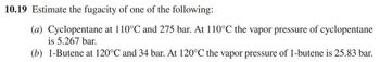 10.19 Estimate the fugacity of one of the following:
(a) Cyclopentane at 110°℃ and 275 bar. At 110°℃ the vapor pressure of cyclopentane
is 5.267 bar.
(b) 1-Butene at 120°℃ and 34 bar. At 120°C the vapor pressure of 1-butene is 25.83 bar.