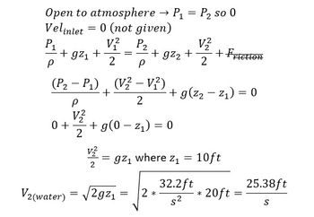 =
Open to atmosphere → P₁ P₂ so 0
Velinlet = 0 (not given)
V² P2
2 P
P₁
P
+ gz₁ +
0 +
(P₂ - P₁), (V2 - V²)
+
2
P
V2
2
=
V2
2
+ gz₂ + + Friction
V2
2
+ g(0-z₁) = 0
V2(water) = √2g2₁
=gz₁ where z₁ =
=
+ g(²₂-²₁) = 0
2 *
32.2ft
S²
10ft
20ft
=
25.38ft
S