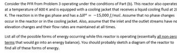 Consider the PFR from Problem 3 operating under the conditions of Part (b). This reactor also operates
at a temperature of 600 K and is equipped with a cooling jacket that receives a liquid cooling fluid at 28
K. The reaction is in the gas phase and has a AH° = -15,000 J/mol. Assume that no phase changes
occur in the reactor or in the cooling jacket. Also, assume that the inlet and the outlet streams have no
elevation changes and their flow rates are maintained at all times.
List all of the possible forms of energy occurring while this reactor is operating (essentially all non-zero
terms that would go into an energy balance). You should probably sketch a diagram of the reactor to
find all of these forms of energy.