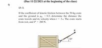 ### Problem 13-3

**Assignment Due Date: 11/22/2021 at the beginning of the class**

1) If the coefficient of kinetic friction between the 50-kg crate and the ground is \( \mu_k = 0.3 \), determine the distance the crate travels and its velocity when \( t = 3 \) seconds. The crate starts from rest, and \( P = 200 \) N.

#### Diagram:
The diagram shows a wooden crate on a flat surface being pulled by a force \( P \) at an angle of \( 30^\circ \) above the horizontal. The crate has visible diagonal support beams and is positioned on a horizontal line representing the ground.

### Instructions:
Calculate the distance and velocity of the crate after 3 seconds, given the initial conditions and force applied. Consider all the forces acting on the crate, including gravitational force, normal force, and frictional force, to solve the problem.