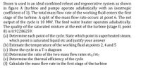 Steam is used in an ideal combined reheat and regenerative system as shown
in figure A (turbine and pumps operate adiabatically with an isentropic
coefficient of 1). The total mass flow rate of the working fluid enters the first
stage of the turbine. A split of the mass flow rate occurs at point 6. The net
output of the cycle is 10 MW. The feed water heater operates adiabatically.
The quality of the saturated mixture at the exit of the turbine (stage II, point
8) is 0.92286259.
(a) Determine each point of the cycle. State which point is superheated steam,
which point is saturated liquid etc and justify your answer
(b) Estimate the temperature of the working fluid at points 2, 4 and 5
(c) Show the cycle in a T-s diagram
(d) Determine the ratio of the two mass flow rates mi5/m,
(e) Determine the thermal efficiency of the cycle
(f) Calculate the mass flow rate in the first stage of the turbine
