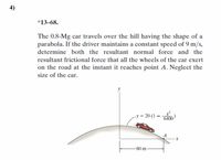 *13–68.
The 0.8-Mg car travels over the hill having the shape of a
parabola. If the driver maintains a constant speed of 9 m/s,
determine both the resultant normal force and the
resultant frictional force that all the wheels of the car exert
on the road at the instant it reaches point A. Neglect the
size of the car.
-y = 20 (1 –
6400
A
-80 m
4)
