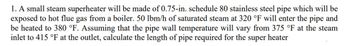 1. A small steam superheater will be made of 0.75-in. schedule 80 stainless steel pipe which will be
exposed to hot flue gas from a boiler. 50 lbm/h of saturated steam at 320 °F will enter the pipe and
be heated to 380 °F. Assuming that the pipe wall temperature will vary from 375 °F at the steam
inlet to 415 °F at the outlet, calculate the length of pipe required for the super heater