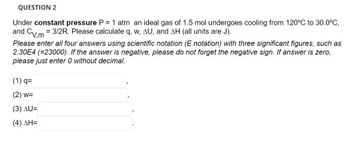 QUESTION 2
Under constant pressure P = 1 atm an ideal gas of 1.5 mol undergoes cooling from 120°C to 30.0°C,
and = 3/2R. Please calculate q, w, AU, and AH (all units are J).
Cv.m
Please enter all four answers using scientific notation (E notation) with three significant figures, such as
2.30E4 (=23000). If the answer is negative, please do not forget the negative sign. If answer is zero,
please just enter 0 without decimal.
(1) q=
(2) w=
(3) AU=
(4) ΔΗ=