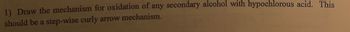 1) Draw the mechanism for oxidation of any secondary alcohol with hypochlorous acid. This
should be a step-wise curly arrow mechanism.