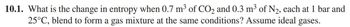 10.1. What is the change in entropy when 0.7 m³ of CO2 and 0.3 m³ of N₂, each at 1 bar and
25°C, blend to form a gas mixture at the same conditions? Assume ideal gases.