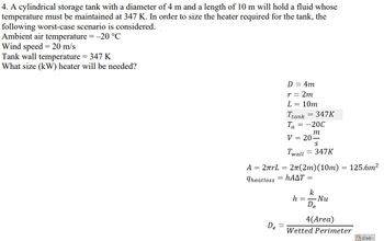 4. A cylindrical storage tank with a diameter of 4 m and a length of 10 m will hold a fluid whose
temperature must be maintained at 347 K. In order to size the heater required for the tank, the
following worst-case scenario is considered:
Ambient air temperature = -20 °C
Wind speed = 20 m/s
Tank wall temperature = 347 K
What size (kW) heater will be needed?
A = 2πrL =
Theatloss
De
D = 4m
r = 2m
L = 10m
Ttank = 347K
Ta = -20C
m
V = 20-
Twall
S
= 347K
2π(2m) (10m) = 125.6m²
hAAT =
k
h = Nu
De
4(Area)
Wetted Perimeter
(Ctrl) -