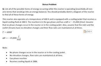 Bonus Problem
Q: List all of the possible forms of energy occurring while this reactor is operating (essentially all non-
zero terms that would go into an energy balance). You should probably sketch a diagram of the reactor
to find all of these forms of energy
This reactor also operates at a temperature of 600 K and is equipped with a cooling jacket that receives a
liquid cooling fluid at 288 K. The reaction is in the gas phase and has a AH o = -15,000 J/mol. Assume
that no phase changes occur in the reactor or in the cooling jacket. Also, assume that the inlet and the
outlet streams have no elevation changes and their flow rates are maintained at all times.
T = 600K
ΔΗ = -15,000.
Note:
●
●
J
mol
●
No phase changes occur in the reactor or in the cooling jacket.
No elevation changes, flow rates are maintained at all time.
Gas phase reaction
Receives cooling liquid at 288K.
(Ctrl)