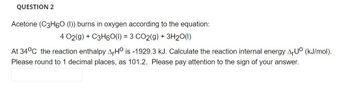 QUESTION 2
Acetone (C3H6O (1)) burns in oxygen according to the equation:
4 02(g) + C3H60(I) = 3 CO2(g) + 3H₂O(1)
At 34°C the reaction enthalpy AHO is -1929.3 kJ. Calculate the reaction internal energy ArUº (kJ/mol).
Please round to 1 decimal places, as 101.2. Please pay attention to the sign of your answer.