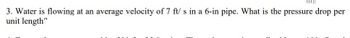 |
3. Water is flowing at an average velocity of 7 ft/s in a 6-in pipe. What is the pressure drop per
unit length