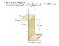 2. Given: Structure shown below
Find: (1) Orientation of the principal axes having an origin at C and (2) principal
moments of inertia about these axes using Mohr's circle
100 mm
20 mm
20 mm
150 mm
150 mm
-100 mm-20 mm
