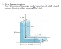 3. Given: Structure shown below
Find: (1) Orientation of the principal axes having an origin at C and (2) principal
moments of inertia about these axes using Mohr's circle
20 mm
32.22 mm
100 mm
32.22 mm
C
20 mm
100 mm
