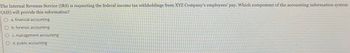 The Internal Revenue Service (IRS) is requesting the federal income tax withholdings from XYZ Company's employees' pay. Which component of the accounting information system
(AIS) will provide this information?
O a. financial accounting
O b. forensic accounting
Oc. management accounting
O d. public accounting