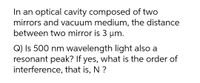 In an optical cavity composed of two
mirrors and vacuum medium, the distance
between two mirror is 3 um.
Q) Is 500 nm wavelength light also a
resonant peak? If yes, what is the order of
interference, that is, N ?
