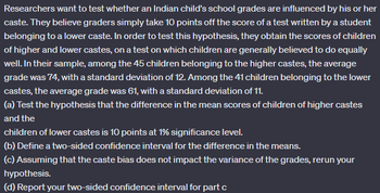 Researchers want to test whether an Indian child's school grades are influenced by his or her
caste. They believe graders simply take 10 points off the score of a test written by a student
belonging to a lower caste. In order to test this hypothesis, they obtain the scores of children
of higher and lower castes, on a test on which children are generally believed to do equally
well. In their sample, among the 45 children belonging to the higher castes, the average
grade was 74, with a standard deviation of 12. Among the 41 children belonging to the lower
castes, the average grade was 61, with a standard deviation of 11.
(a) Test the hypothesis that the difference in the mean scores of children of higher castes
and the
children of lower castes is 10 points at 1% significance level.
(b) Define a two-sided confidence interval for the difference in the means.
(c) Assuming that the caste bias does not impact the variance of the grades, rerun your
hypothesis.
(d) Report your two-sided confidence interval for part c