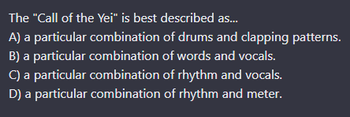 The "Call of the Yei" is best described as...
A) a particular combination of drums and clapping patterns.
B) a particular combination of words and vocals.
C) a particular combination of rhythm and vocals.
D) a particular combination of rhythm and meter.