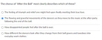 The chorus of "After the Ball" most clearly describes which of these?
O The feeling of triumph and relief one might feel upon finally meeting their true love.
The flowing and graceful movements of the dancers as they move to the music at the after-party
following the end of the ball.
O How disappointed people feel after the ball is over.
How different the dancers look after they change from their ball gowns and tuxedoes into
everyday work clothes.