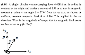 **Problem Statement (L10)**

A single circular current-carrying loop with a radius of \(4.40 \times 10^{-2}\) meters is centered at the origin and carries a current of 2.71 amperes. The magnetic moment \(\mu\) of the loop points at an angle \(\theta = 27.0^\circ\) from the \(+y\)-axis, as shown in the diagram. A uniform, constant magnetic field \(B = 0.544\) teslas is applied in the \(+y\) direction.

**Question:** What is the magnitude of the torque that the magnetic field exerts on the current loop (in Newton-meters, N⋅m)?

---

**Diagram Explanation:**

The accompanying vector diagram illustrates the relationship between the magnetic moment \(\mu\), the magnetic field \(B\), and the angle \(\theta\):

- The vertical arrow labeled \(B\) represents the direction of the magnetic field, aligned with the \(+y\)-axis.
- The vector labeled \(\mu\) represents the magnetic moment of the loop and lies at an angle \(\theta\) (\(27.0^\circ\)) from the \(+y\)-axis.
- The loop’s orientation is indicated by a circle in the \(xy\)-plane at the origin.
- The coordinate axes (\(+x\) and \(+y\)) are also indicated for reference. 

---

**Solution Approach:**

To determine the magnitude of torque (\(\tau\)) exerted by the magnetic field on the current loop, we use the formula:

\[
\tau = \mu B \sin \theta
\]

where:
- \(\mu\) is the magnetic moment of the loop,
- \(B\) is the magnetic field strength,
- \(\theta\) is the angle between \(\mu\) and \(B\).

The magnetic moment \(\mu\) for a current loop is given by:

\[
\mu = I \cdot A
\]

where:
- \(I\) is the current,
- \(A\) is the area of the loop.

The area \(A\) of a circular loop is:

\[
A = \pi r^2
\]

Given values:
- Current \(I = 2.71\) A,
- Radius of the loop \(r = 4.