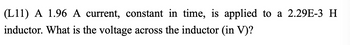 (L11) A 1.96 A current, constant in time, is applied to a 2.29E-3 H
inductor. What is the voltage across the inductor (in V)?
