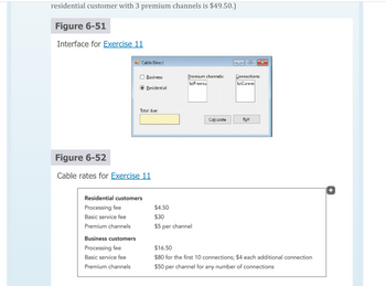 residential customer with 3 premium channels is $49.50.)
Figure 6-51
Interface for Exercise 11
Cable Direct
Business customers
Processing fee
Basic service fee
Premium channels
Business
Residential
Total due:
Figure 6-52
Cable rates for Exercise 11
Residential customers
Processing fee
Basic service fee
Premium channels
Premium channels:
Ist Premiu
$4.50
$30
$5 per channel
Calculate
Connections:
Ist Conne
Exit
$16.50
$80 for the first 10 connections; $4 each additional connection
$50 per channel for any number of connections