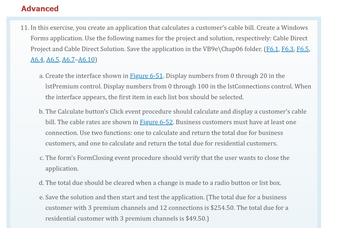 Advanced
11. In this exercise, you create an application that calculates a customer's cable bill. Create a Windows
Forms application. Use the following names for the project and solution, respectively: Cable Direct
Project and Cable Direct Solution. Save the application in the VB9e\Chap06 folder. (F6.1, F6.3, F6.5,
A6.4, A6.5, A6.7-A6.10)
a. Create the interface shown in Figure 6-51. Display numbers from 0 through 20 in the
IstPremium control. Display numbers from 0 through 100 in the IstConnections control. When
the interface appears, the first item in each list box should be selected.
b. The Calculate button's Click event procedure should calculate and display a customer's cable
bill. The cable rates are shown in Figure 6-52. Business customers must have at least one
connection. Use two functions: one to calculate and return the total due for business
customers, and one to calculate and return the total due for residential customers.
c. The form's FormClosing event procedure should verify that the user wants to close the
application.
d. The total due should be cleared when a change is made to a radio button or list box.
e. Save the solution and then start and test the application. (The total due for a business
customer with 3 premium channels and 12 connections is $254.50. The total due for a
residential customer with 3 premium channels is $49.50.)