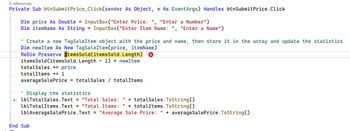 O references
Private Sub btnSubmit Price_Click(sender
As Object, e As EventArgs) Handles btnSubmit Price. Click
Dim price As Double = InputBox("Enter Price: ", "Enter a Number")
Dim itemName As String = InputBox("Enter Item Name: " "Enter a Name")
I
' Create a new TagSaleItem object with the price and name, then store it in the array and update the statistics
Dim newItem As New TagSaleItem(price, itemName)
ReDim Preserve itemsSold (items Sold.Length)
items Sold (items Sold. Length - 1) = newItem
totalSales += price
totalItems += 1
averageSale Price = totalSales / totalItems
Display the statistics
lblTotalSales.Text = "Total Sales: " + totalSales.ToString()
lblTotalItems.Text = "Total Items: " + totalItems.ToString()
lblAverageSale Price.Text = "Average Sale Price: " + average Sale Price.ToString()
End Sub