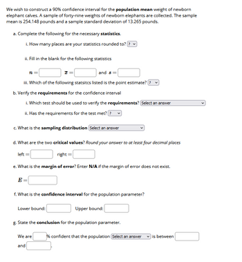 We wish to construct a 90% confidence interval for the population mean weight of newborn
elephant calves. A sample of forty-nine weights of newborn elephants are collected. The sample
mean is 254.148 pounds and a sample standard deviation of 13.265 pounds.
a. Complete the following for the necessary statistics.
i. How many places are your statistics rounded to? ? ✓
ii. Fill in the blank for the following statistics
and s=
iii. Which of the following statsitcs listed is the point estimate? v
b. Verify the requirements for the confidence interval
i. Which test should be used to verify the requirements? Select an answer
ii. Has the requirements for the test met??
n =
c. What is the sampling distribution Select an answer
d. What are the two critical values? Round your answer to at least four decimal places
right =
e. What is the margin of error? Enter N/A if the margin of error does not exist.
left =
E=
f. What is the confidence interval for the population parameter?
Upper bound:
g. State the conclusion for the population parameter.
We are
and
Lower bound:
% confident that the population Select an answer ✓is between