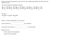 Test the claim that the proportion of men who own cats is significantly different than 40% at the 0.02
significance level.
The null and alternative hypothesis would be:
Ho:µ < 0.4 Ho:p > 0.4 Ho:p< 0.4 Ho:p= 0.4 Ho:µ= 0.4 Ho:µ > 0.4
H1:µ > 0.4 Hị:p< 0.4 H1:p > 0.4 H1:p+ 0.4 H1:µ + 0.4 H1:µ < 0.4
The test is:
left-tailed two-tailed right-tailed
Based on a sample of 200 people, 31% owned cats
The test statistic is:
(to 2 decimals)
The positive critical value is:
|(to 2 decimals)
Based on this we:
O Fail to reject the null hypothesis
O Reject the null hypothesis
