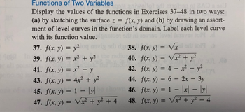 joja aniwellot ar
otigg
Functions of Two Variables
Display the values of the functions in Exercises 37-48 in two ways:
(a) by sketching the surface z = f(x, y) and (b) by drawing an assort-
ment of level curves in the function's domain. Label each level curve
with its function value. gad
37. f(x, y) = y2 oq novig odi da 38.
08239. f(x, y) = x² + y²
40.
41. f(x, y) = x² - y
f(x, y) = √x
f(x, y) = √x² + y²
42. f(x, y) = 4x² - y²
44. f(x, y) = 6 - 2x - 3y
f(x, y) = 1 = |x|-|y|
48. f(x, y) = √x² + y² - 4
d
43. f(x, y) = 4x² + y²
45. f(x, y) = 1 lyl shown 46.
47. f(x, y) = √x² + y² + 4
1019