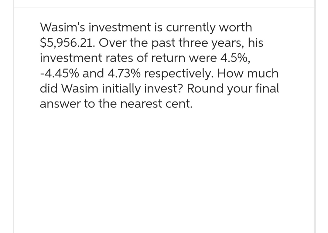 Wasim's investment is currently worth
$5,956.21. Over the past three years, his
investment rates of return were 4.5%,
-4.45% and 4.73% respectively. How much
did Wasim initially invest? Round your final
answer to the nearest cent.