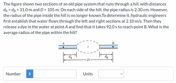 The figure shows two sections of an old pipe system that runs through a hill, with distances
dA = dB = 31.0 m and D = 105 m. On each side of the hill, the pipe radius is 2.30 cm. However,
the radius of the pipe inside the hill is no longer known.To determine it, hydraulic engineers
first establish that water flows through the left and right sections at 2.10 m/s. Then they
release a dye in the water at point A and find that it takes 92.0 s to reach point B. What is the
average radius of the pipe within the hill?
Number i
Units
B