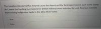 The taxation measures that helped cause the American War for Independence, such as the Stamp
Act, were the funding mechanism for British military forces intended to keep American colonists
from seizing Indigenous lands in the Ohio River Valley.
True
False
