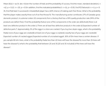 Mean (E(x)) = np St. dev=Given the number of trials and the probability of success, find the mean, standard deviation1.n
=12, p = 0.22. n = 20, p = 0.5In addition, find the indicated probabilities3. n =11, p = 0.05, find P(3 failures)4. n = 6, p = 0.
35, find P(at least 3 successes)5. A basketball player has a 60% chance of making each free throw. What is the probability
that the player makes exactly three out of six free throws?6. The manufacturing sector contributes 17% of Canadas gross
domestic product. A customer orders 50 components from a factory that has a 99% quality production rate (99% of the
products are defect-free). Find the probability that:a) none of the components in the order are defectiveb) there is at
least one defective product in the order.c) There are at least two defective products in the order.d) Expected number of
defective parts.7. Approximately 3% of the eggs in a store are cracked. If you buy two dozen eggs, what is the probability
thata) none of your eggs are crackedb) at least one of your eggs is crackedc) exactly two of your eggs are crackedd)
Expected number of cracked eggse) Expected number of uncracked eggs8. 30% of Elm trees have a certain disease. If
you sample 80 elm trees, what is the probability thata) less than 20 trees will have the disease?b) more than 35 trees will
have the disease?c) what is the probability that between 20 and 35 (20 and 35 included) of the trees will have the
disease?