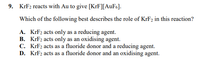 9. KrF2 reacts with Au to give [KrF][AuF6].
Which of the following best describes the role of KrF2 in this reaction?
A. KFF2 acts only as a reducing agent.
B. KrF2 acts only as an oxidising agent.
C. KrF2 acts as a fluoride donor and a reducing agent.
D. KrF2 acts as a fluoride donor and an oxidising agent.
