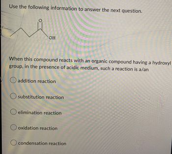 Use the following information to answer the next question.
OH
When this compound reacts with an organic compound having a hydroxyl
group, in the presence of acidic medium, such a reaction is a/an
O addition reaction
O substitution reaction
O elimination reaction
Ooxidation reaction
O condensation reaction