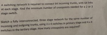 A switching network is required to connect 64 incoming trunks, with 64 links
at each stage. Find the minimum number of crosspoints needed for a 2 or 3
stage switch.
Sketch a fully interconnected, three stage network for the same number of
incoming and outgoing trunks, using 3 x 4 switches in primary stage and 4 x 4
switches in the tertiary stage. How many crosspoints are required?