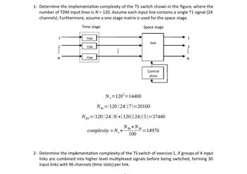 1- Determine the implementation complexity of the TS switch shown in the figure, where the
number of TDM input lines is N = 120. Assume each input line contains a single T1 signal (24
channels). Furthermore, assume a one stage matrix is used for the space stage.
Time stage
Space stage
1
TSM
2
TSM
N
TSM
N
BT
NxN
Control
store
Nx=120²=14400
NBx= =(120) (24) (7)=20160
= (120) (24) (8)+(120)(24)(5)=37440
N +N
Bx
complexity=N+
Bt=14976
100
N
2- Determine the implementation complexity of the TS switch of exercise 1, if groups of 4 input
links are combined into higher level multiplexed signals before being switched, forming 30
input links with 96 channels (time slots) per link.