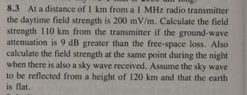 8.3 At a distance of 1 km from a 1 MHz radio transmitter
the daytime field strength is 200 mV/m. Calculate the field
strength 110 km from the transmitter if the ground-wave
attenuation is 9 dB greater than the free-space loss. Also
calculate the field strength at the same point during the night
when there is also a sky wave received. Assume the sky wave
to be reflected from a height of 120 km and that the earth
is flat.