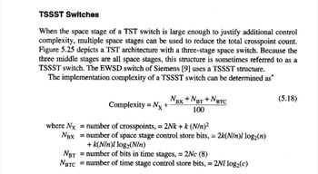 TSSST Switches
When the space stage of a TST switch is large enough to justify additional control
complexity, multiple space stages can be used to reduce the total crosspoint count.
Figure 5.25 depicts a TST architecture with a three-stage space switch. Because the
three middle stages are all space stages, this structure is sometimes referred to as a
TSSST switch. The EWSD switch of Siemens [9] uses a TSSST structure.
The implementation complexity of a TSSST switch can be determined as*
NBX + NBT + NBTC
Complexity = Nx +
100
where Nx = number of crosspoints, = 2Nk + k (N/n)²
NBX = number of space stage control store bits, = 2k(N/n)l log2(n)
+k(N/n)! log2(N/n)
NBT = number of bits in time stages, = 2Nc (8)
NBTC = number of time stage control store bits, = 2Nl log2(c)
(5.18)