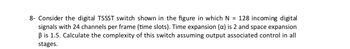 8- Consider the digital TSSST switch shown in the figure in which N = 128 incoming digital
signals with 24 channels per frame (time slots). Time expansion (a) is 2 and space expansion
ẞ is 1.5. Calculate the complexity of this switch assuming output associated control in all
stages.