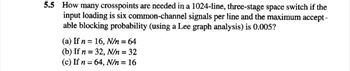 5.5 How many crosspoints are needed in a 1024-line, three-stage space switch if the
input loading is six common-channel signals per line and the maximum accept-
able blocking probability (using a Lee graph analysis) is 0.005?
(a) If n = 16, N/n = 64
(b) If n = 32, N/n = 32
(c) If n = 64, N/n = 16