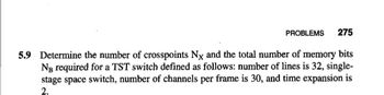 PROBLEMS 275
5.9 Determine the number of crosspoints Nx and the total number of memory bits
NB required for a TST switch defined as follows: number of lines is 32, single-
stage space switch, number of channels per frame is 30, and time expansion is
2.