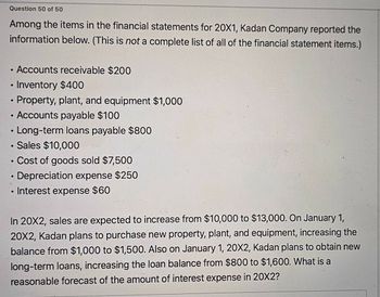 Question 50 of 50
Among the items in the financial statements for 20X1, Kadan Company reported the
information below. (This is not a complete list of all of the financial statement items.)
•
Accounts receivable $200
•
Inventory $400
•
Property, plant, and equipment $1,000
•
Accounts payable $100
•
Long-term loans payable $800
• Sales $10,000
•
•
•
• Cost of goods sold $7,500
Depreciation expense $250
Interest expense $60
In 20X2, sales are expected to increase from $10,000 to $13,000. On January 1,
20X2, Kadan plans to purchase new property, plant, and equipment, increasing the
balance from $1,000 to $1,500. Also on January 1, 20X2, Kadan plans to obtain new
long-term loans, increasing the loan balance from $800 to $1,600. What is a
reasonable forecast of the amount of interest expense in 20X2?