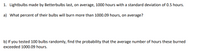 1. Lightbulbs made by Betterbulbs last, on average, 1000 hours with a standard deviation of 0.5 hours.
a) What percent of their bulbs will burn more than 1000.09 hours, on average?
b) If you tested 100 bulbs randomly, find the probability that the average number of hours these burned
exceeded 1000.09 hours.
